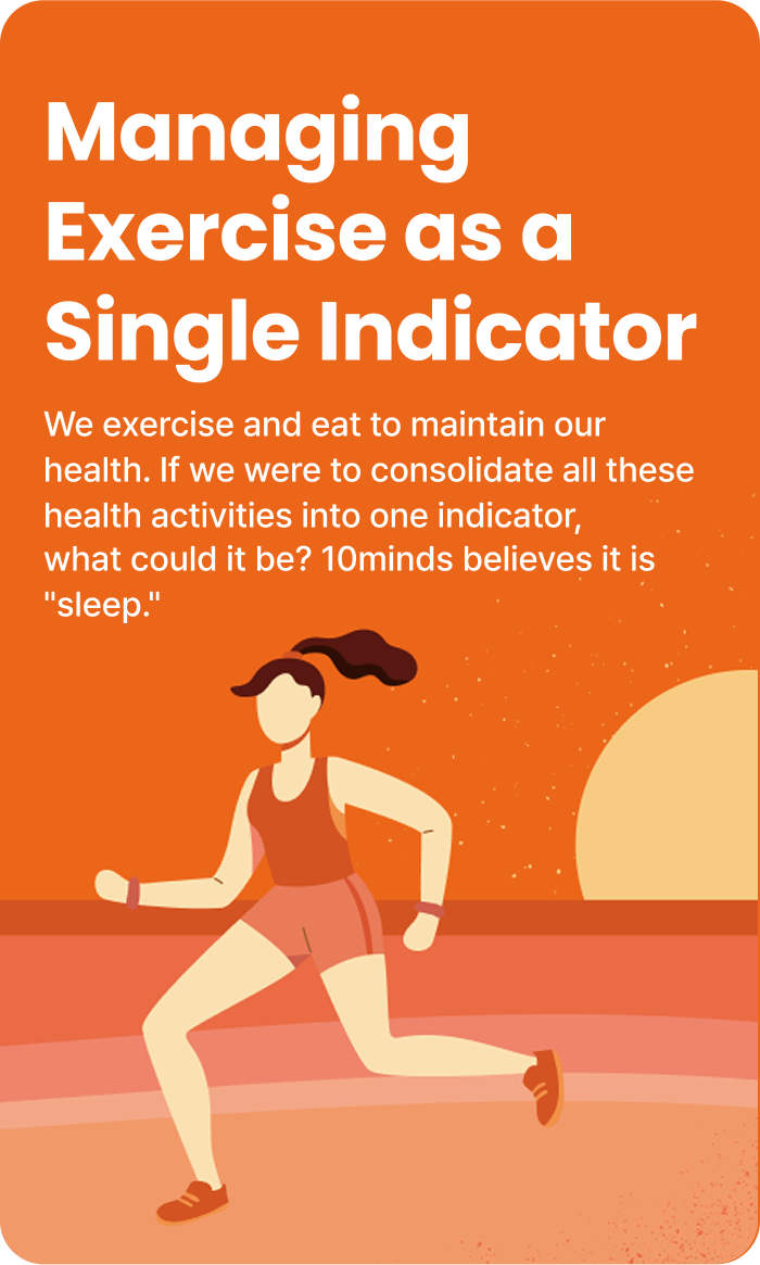 Managing Exercise as a Single Indicator : We exercise and eat to maintain our health. If we were to consolidate all these health activities into one indicator,
                                what could it be? 10minds believes it is 'sleep.'