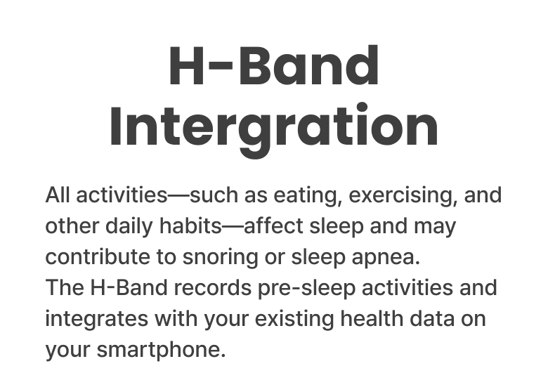 H-Band Intergration - All activities—such as eating, exercising, and other daily habits—affect sleep and may
contribute to snoring or sleep apnea. The H-Band records pre-sleep activities and integrates with your existing health data on your smartphone.