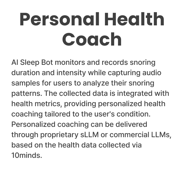 Personal Health Coach - AI Sleep Bot monitors and records snoring duration and intensity while capturing audio samples for users to analyze their snoring patterns. The collected data is integrated with health metrics, providing personalized health coaching tailored to the user's condition. Personalized coaching can be delivered through proprietary sLLM or commercial LLMs, based on the health data collected via 10minds.