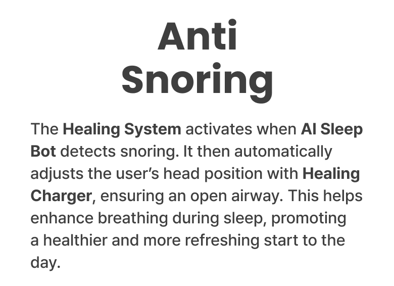 Anti Snoring - The Healing System activates when AI Sleep Bot detects snoring. It then automatically adjusts the user's head position with Healing Charger, ensuring an open airway. This helps enhance breathing during sleep, promoting a healthier and more refreshing start to the day.